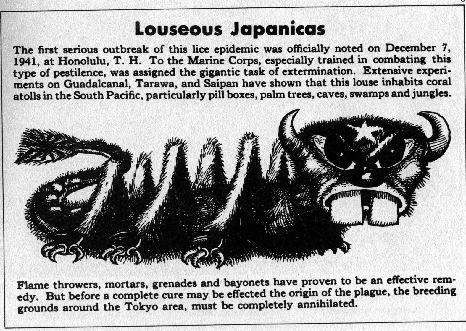 Louseous Japanicas The first serious outbreak of this lice epidemic was officially noted on December 7, 1941, at Honolulu, T. H. To the Marine Corps, especially trained in combating this type of pestilence, was assigned the gigantic task of extermination. Extensive cxperiments on Guadalcanal, Tarawa, and Saipan have shown that this louse inhabits coral atolls in the South Pacific, particularly pill boxes, palm trees, caves, swamps and jungles.  A disgusting racist caricature of an insect with buck teeth, evil, slanted eyes, and a tail that has the paytern of imperial Japan's flag.  Flame throwers, mortars, grenades and bayonets have proven to be an cffective remedy. But before a complete cure may be effected the origin of the plague, the breeding grounds around the Tokyo area, must be completely annihilated.